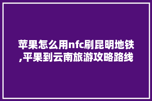 苹果怎么用nfc刷昆明地铁,平果到云南旅游攻略路线 苹果怎么用nfc刷昆明地铁,平果到云南旅游攻略路线 时尚穿搭