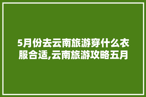 5月份去云南旅游穿什么衣服合适,云南旅游攻略五月中旬去哪里玩 5月份去云南旅游穿什么衣服合适,云南旅游攻略五月中旬去哪里玩 美食菜谱