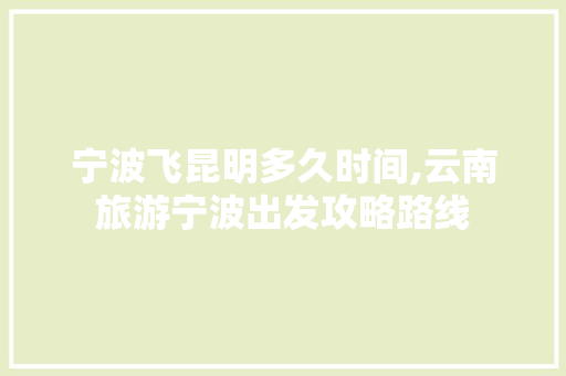 宁波飞昆明多久时间,云南旅游宁波出发攻略路线 宁波飞昆明多久时间,云南旅游宁波出发攻略路线 汽车常识
