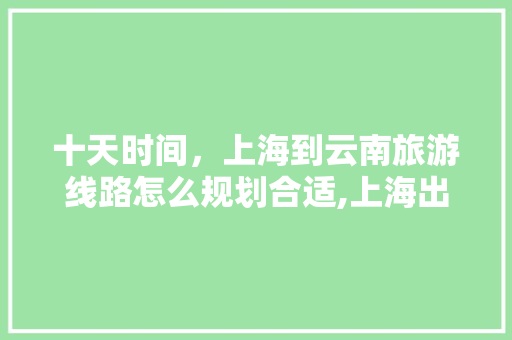十天时间，上海到云南旅游线路怎么规划合适,上海出行云南旅游攻略路线 十天时间，上海到云南旅游线路怎么规划合适,上海出行云南旅游攻略路线 汽车常识