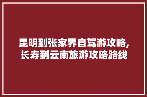 昆明到张家界自驾游攻略,长寿到云南旅游攻略路线 昆明到张家界自驾游攻略,长寿到云南旅游攻略路线 时尚穿搭