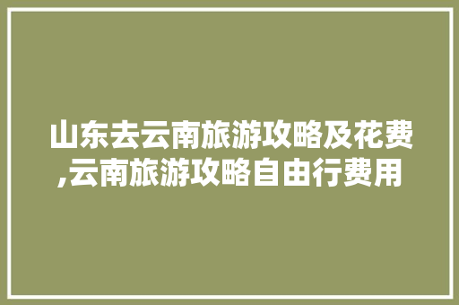 山东去云南旅游攻略及花费,云南旅游攻略自由行费用多少 山东去云南旅游攻略及花费,云南旅游攻略自由行费用多少 时尚穿搭