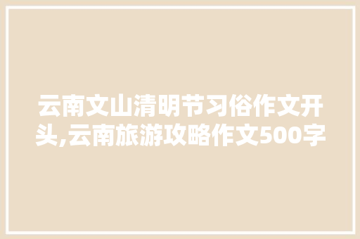 云南文山清明节习俗作文开头,云南旅游攻略作文500字 云南文山清明节习俗作文开头,云南旅游攻略作文500字 健康母婴