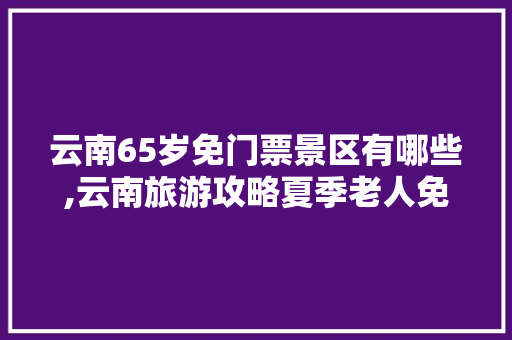 云南65岁免门票景区有哪些,云南旅游攻略夏季老人免费 云南65岁免门票景区有哪些,云南旅游攻略夏季老人免费 旅游攻略