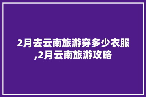 2月去云南旅游穿多少衣服,2月云南旅游攻略 2月去云南旅游穿多少衣服,2月云南旅游攻略 汽车常识