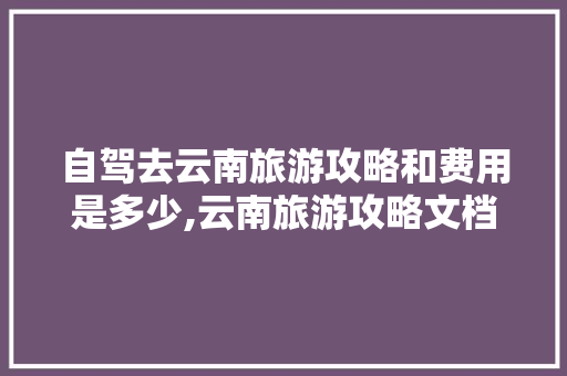 自驾去云南旅游攻略和费用是多少,云南旅游攻略文档 自驾去云南旅游攻略和费用是多少,云南旅游攻略文档 健康母婴