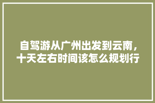 自驾游从广州出发到云南，十天左右时间该怎么规划行程,再次出发云南旅游攻略图 自驾游从广州出发到云南，十天左右时间该怎么规划行程,再次出发云南旅游攻略图 教育法律
