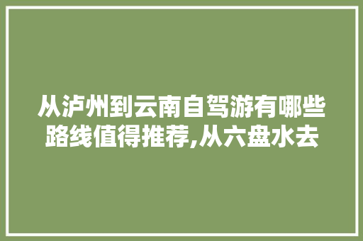 从泸州到云南自驾游有哪些路线值得推荐,从六盘水去云南旅游攻略路线 从泸州到云南自驾游有哪些路线值得推荐,从六盘水去云南旅游攻略路线 教育法律