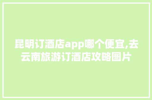 昆明订酒店app哪个便宜,去云南旅游订酒店攻略图片 昆明订酒店app哪个便宜,去云南旅游订酒店攻略图片 健康母婴