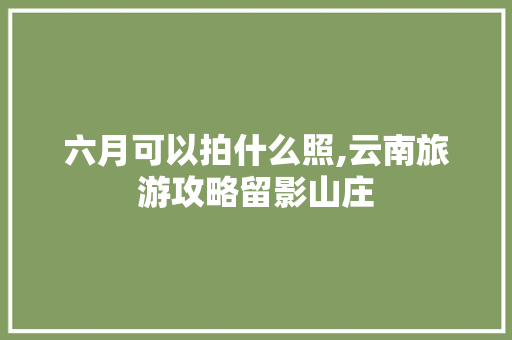 六月可以拍什么照,云南旅游攻略留影山庄 六月可以拍什么照,云南旅游攻略留影山庄 旅游攻略