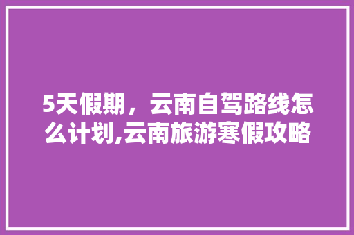 5天假期，云南自驾路线怎么计划,云南旅游寒假攻略路线图 5天假期，云南自驾路线怎么计划,云南旅游寒假攻略路线图 旅游攻略
