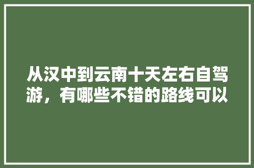 从汉中到云南十天左右自驾游，有哪些不错的路线可以推荐,汉中到云南旅游攻略7月份 从汉中到云南十天左右自驾游，有哪些不错的路线可以推荐,汉中到云南旅游攻略7月份 美食菜谱