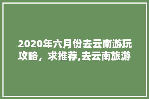 2020年六月份去云南游玩攻略，求推荐,去云南旅游自驾游攻略 2020年六月份去云南游玩攻略，求推荐,去云南旅游自驾游攻略 时尚穿搭