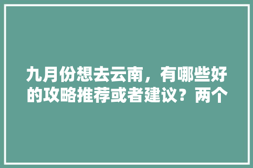 九月份想去云南，有哪些好的攻略推荐或者建议？两个人平民消费五天大概多少钱,去云南旅游6天五晚攻略图 九月份想去云南，有哪些好的攻略推荐或者建议？两个人平民消费五天大概多少钱,去云南旅游6天五晚攻略图 汽车常识