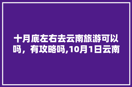 十月底左右去云南旅游可以吗，有攻略吗,10月1日云南旅游 十月底左右去云南旅游可以吗，有攻略吗,10月1日云南旅游 健康母婴