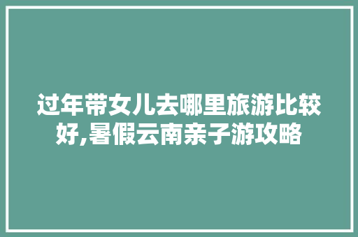 过年带女儿去哪里旅游比较好,暑假云南亲子游攻略 过年带女儿去哪里旅游比较好,暑假云南亲子游攻略 美食菜谱