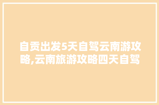 自贡出发5天自驾云南游攻略,云南旅游攻略四天自驾游路线 自贡出发5天自驾云南游攻略,云南旅游攻略四天自驾游路线 健康母婴