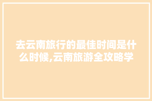 去云南旅行的最佳时间是什么时候,云南旅游全攻略学生八月去哪里玩 去云南旅行的最佳时间是什么时候,云南旅游全攻略学生八月去哪里玩 时尚穿搭