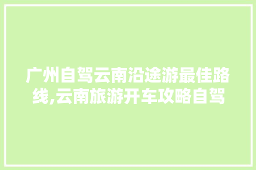 广州自驾云南沿途游最佳路线,云南旅游开车攻略自驾游路线 广州自驾云南沿途游最佳路线,云南旅游开车攻略自驾游路线 汽车常识
