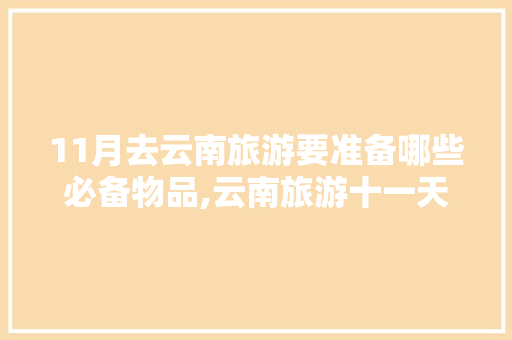 11月去云南旅游要准备哪些必备物品,云南旅游十一天攻略图片大全 11月去云南旅游要准备哪些必备物品,云南旅游十一天攻略图片大全 健康母婴