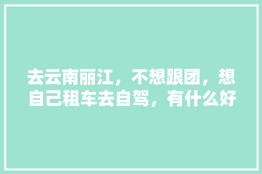 去云南丽江，不想跟团，想自己租车去自驾，有什么好建议,云南旅游攻略 丽江 去云南丽江，不想跟团，想自己租车去自驾，有什么好建议,云南旅游攻略 丽江 手机电脑