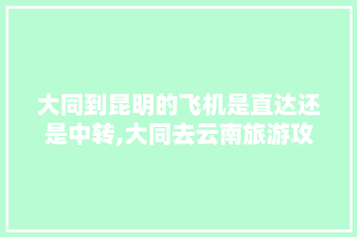 大同到昆明的飞机是直达还是中转,大同去云南旅游攻略路线图 大同到昆明的飞机是直达还是中转,大同去云南旅游攻略路线图 手机电脑