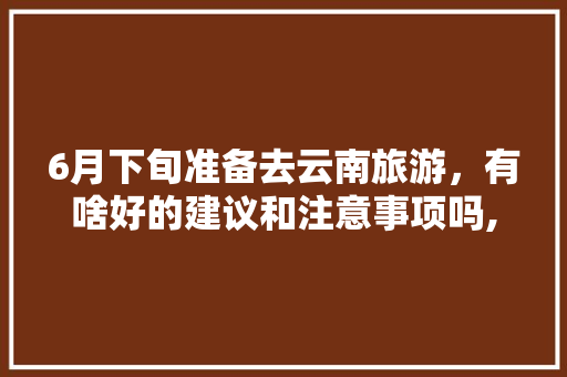 6月下旬准备去云南旅游，有啥好的建议和注意事项吗,云南旅游指南攻略文字版下载 6月下旬准备去云南旅游，有啥好的建议和注意事项吗,云南旅游指南攻略文字版下载 手机电脑