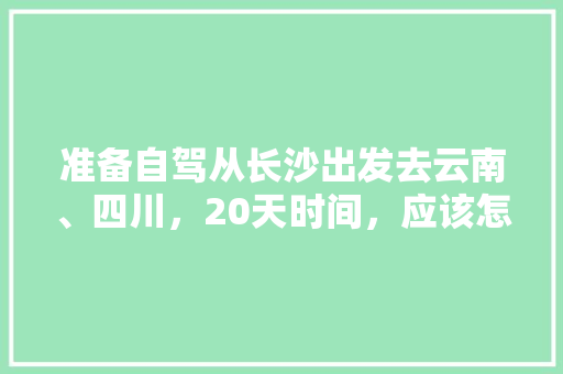 准备自驾从长沙出发去云南、四川，20天时间，应该怎么规划线路、景点和住宿,长沙坐车去云南旅游攻略路线 准备自驾从长沙出发去云南、四川，20天时间，应该怎么规划线路、景点和住宿,长沙坐车去云南旅游攻略路线 健康母婴