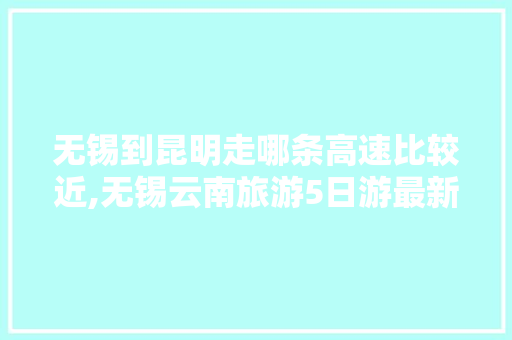 无锡到昆明走哪条高速比较近,无锡云南旅游5日游最新报价 无锡到昆明走哪条高速比较近,无锡云南旅游5日游最新报价 时尚穿搭