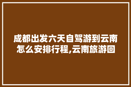 成都出发六天自驾游到云南怎么安排行程,云南旅游回成都攻略图文大全 成都出发六天自驾游到云南怎么安排行程,云南旅游回成都攻略图文大全 美食菜谱