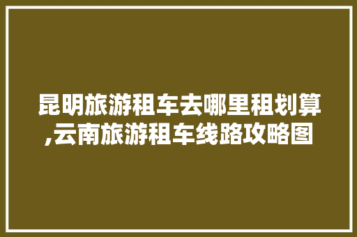 昆明旅游租车去哪里租划算,云南旅游租车线路攻略图片 昆明旅游租车去哪里租划算,云南旅游租车线路攻略图片 时尚穿搭