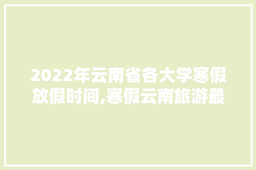 2022年云南省各大学寒假放假时间,寒假云南旅游最佳路线 2022年云南省各大学寒假放假时间,寒假云南旅游最佳路线 旅游攻略