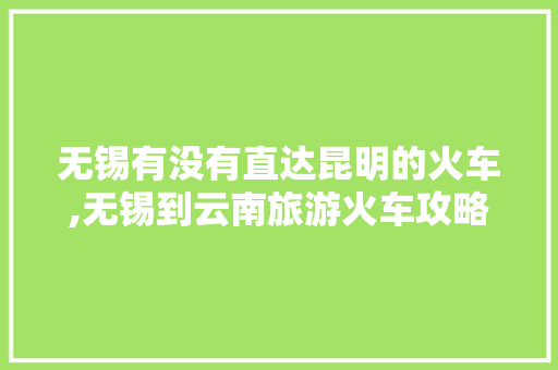 无锡有没有直达昆明的火车,无锡到云南旅游火车攻略路线 无锡有没有直达昆明的火车,无锡到云南旅游火车攻略路线 汽车常识