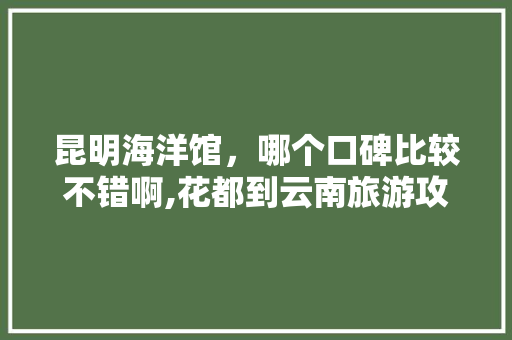 昆明海洋馆，哪个口碑比较不错啊,花都到云南旅游攻略路线 昆明海洋馆，哪个口碑比较不错啊,花都到云南旅游攻略路线 时尚穿搭