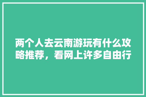 两个人去云南游玩有什么攻略推荐，看网上许多自由行旅社挺便宜，可信么,云南旅游攻略文档 两个人去云南游玩有什么攻略推荐，看网上许多自由行旅社挺便宜，可信么,云南旅游攻略文档 时尚穿搭