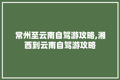 常州至云南自驾游攻略,湘西到云南自驾游攻略 常州至云南自驾游攻略,湘西到云南自驾游攻略 旅游攻略