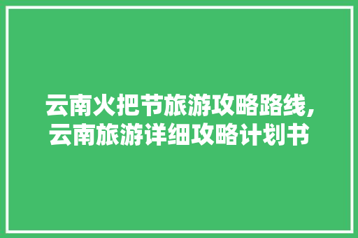 云南火把节旅游攻略路线,云南旅游详细攻略计划书 云南火把节旅游攻略路线,云南旅游详细攻略计划书 手机电脑