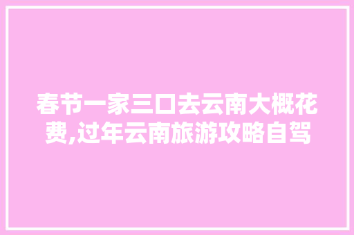 春节一家三口去云南大概花费,过年云南旅游攻略自驾游 春节一家三口去云南大概花费,过年云南旅游攻略自驾游 时尚穿搭