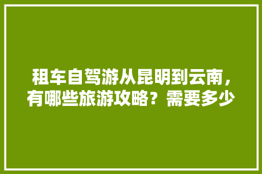 租车自驾游从昆明到云南，有哪些旅游攻略？需要多少费用,包车去云南旅游攻略路线 租车自驾游从昆明到云南，有哪些旅游攻略？需要多少费用,包车去云南旅游攻略路线 手机电脑