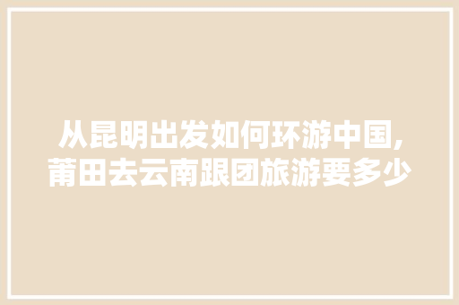 从昆明出发如何环游中国,莆田去云南跟团旅游要多少钱 从昆明出发如何环游中国,莆田去云南跟团旅游要多少钱 旅游攻略