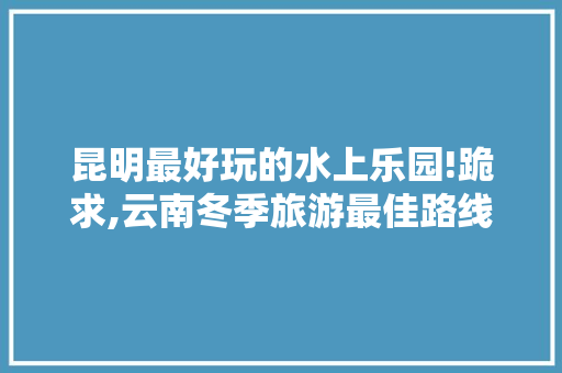 昆明最好玩的水上乐园!跪求,云南冬季旅游最佳路线 昆明最好玩的水上乐园!跪求,云南冬季旅游最佳路线 教育法律