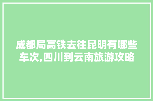 成都局高铁去往昆明有哪些车次,四川到云南旅游攻略火车票 成都局高铁去往昆明有哪些车次,四川到云南旅游攻略火车票 手机电脑