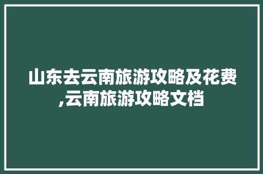 山东去云南旅游攻略及花费,云南旅游攻略文档 山东去云南旅游攻略及花费,云南旅游攻略文档 手机电脑
