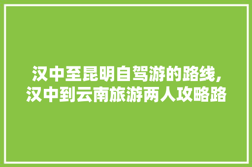 汉中至昆明自驾游的路线,汉中到云南旅游两人攻略路线 汉中至昆明自驾游的路线,汉中到云南旅游两人攻略路线 汽车常识