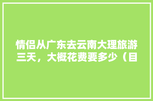 情侣从广东去云南大理旅游三天，大概花费要多少（目前是大学生）,广东去云南旅游攻略四天多少钱 情侣从广东去云南大理旅游三天，大概花费要多少（目前是大学生）,广东去云南旅游攻略四天多少钱 旅游攻略