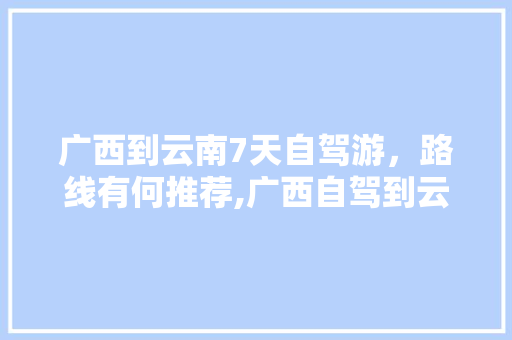 广西到云南7天自驾游，路线有何推荐,广西自驾到云南旅游攻略路线 广西到云南7天自驾游，路线有何推荐,广西自驾到云南旅游攻略路线 健康母婴