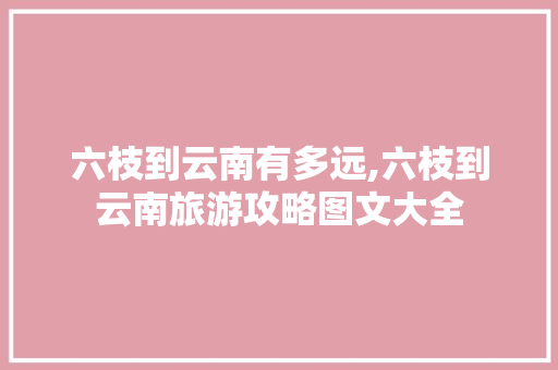 六枝到云南有多远,六枝到云南旅游攻略图文大全 六枝到云南有多远,六枝到云南旅游攻略图文大全 健康母婴