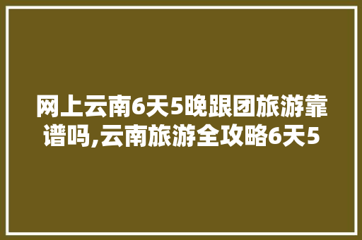 网上云南6天5晚跟团旅游靠谱吗,云南旅游全攻略6天5夜多少钱 网上云南6天5晚跟团旅游靠谱吗,云南旅游全攻略6天5夜多少钱 健康母婴