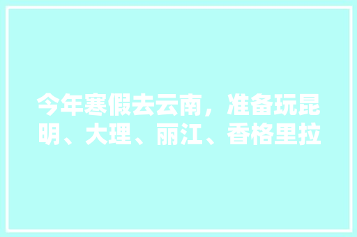 今年寒假去云南，准备玩昆明、大理、丽江、香格里拉，7天左右，有什么好的攻略和建议吗？梅里雪山会封山吗,云南旅游攻略去香格里拉怎么走 今年寒假去云南，准备玩昆明、大理、丽江、香格里拉，7天左右，有什么好的攻略和建议吗？梅里雪山会封山吗,云南旅游攻略去香格里拉怎么走 旅游攻略
