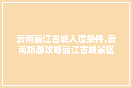 云南丽江古城入遗条件,云南旅游攻略丽江古城景区 云南丽江古城入遗条件,云南旅游攻略丽江古城景区 手机电脑